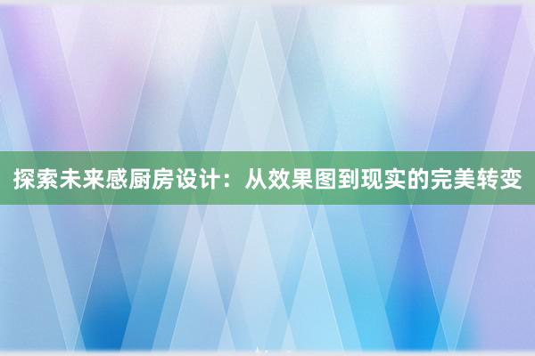 探索未来感厨房设计：从效果图到现实的完美转变