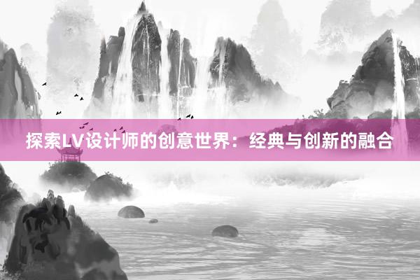 探索LV设计师的创意世界：经典与创新的融合