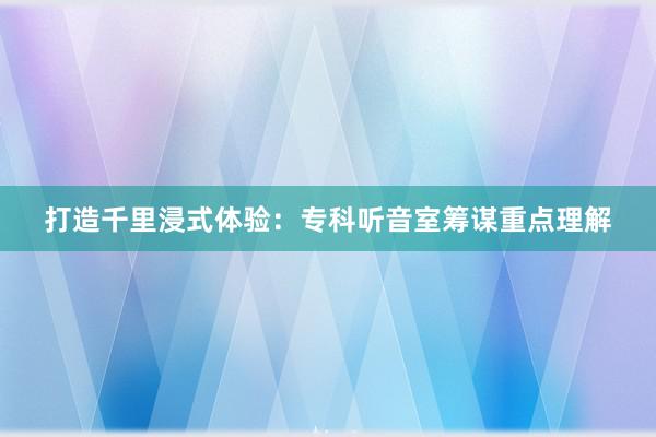 打造千里浸式体验：专科听音室筹谋重点理解